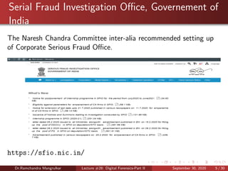 Serial Fraud Investigation Oﬃce, Governement of
India
The Naresh Chandra Committee inter-alia recommended setting up
of Corporate Serious Fraud Oﬃce.
https://sfio.nic.in/
Dr.Ramchandra Mangrulkar Lecture #28: Digital Forensics-Part II September 30, 2020 5 / 30
 