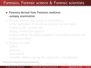 Forensics, Forensic science & Forensic scientists
Forensics derived from Forensics medicene
-autopsy examination
Forensic science, also known as criminalistics,
-is the application of science to criminal and civil laws,
-mainly on the criminal side
-during criminal investigation,
-as governed by the legal standards of admissible evidence and
criminal procedure1
Forensic scientists
-collect,
-preserve,
-and analyze
-scientiﬁc evidence during the course of an investigation.
1
https://en.wikipedia.org/wiki/Forensic_science
Dr.Ramchandra Mangrulkar Lecture #28: Digital Forensics-Part II September 30, 2020 2 / 30
 