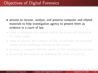 Objectives of Digital Forensics
process to recover, analyze, and preserve computer and related
materials to help investigation agency to present them as
evidence in a court of law.
helps to postulate the motive behind the crime and identity of
the main culprit.
helps to identify the evidence quickly to estimate the potential
impact of the malicious activity on the victim.
produce a computer forensic report on the investigation process.
preserving the evidence by following the chain of custody.
Dr.Ramchandra Mangrulkar Lecture #28: Digital Forensics-Part II September 30, 2020 7 / 30
 