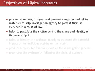Objectives of Digital Forensics
process to recover, analyze, and preserve computer and related
materials to help investigation agency to present them as
evidence in a court of law.
helps to postulate the motive behind the crime and identity of
the main culprit.
helps to identify the evidence quickly to estimate the potential
impact of the malicious activity on the victim.
produce a computer forensic report on the investigation process.
preserving the evidence by following the chain of custody.
Dr.Ramchandra Mangrulkar Lecture #28: Digital Forensics-Part II September 30, 2020 7 / 30
 