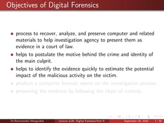 Objectives of Digital Forensics
process to recover, analyze, and preserve computer and related
materials to help investigation agency to present them as
evidence in a court of law.
helps to postulate the motive behind the crime and identity of
the main culprit.
helps to identify the evidence quickly to estimate the potential
impact of the malicious activity on the victim.
produce a computer forensic report on the investigation process.
preserving the evidence by following the chain of custody.
Dr.Ramchandra Mangrulkar Lecture #28: Digital Forensics-Part II September 30, 2020 7 / 30
 
