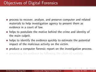 Objectives of Digital Forensics
process to recover, analyze, and preserve computer and related
materials to help investigation agency to present them as
evidence in a court of law.
helps to postulate the motive behind the crime and identity of
the main culprit.
helps to identify the evidence quickly to estimate the potential
impact of the malicious activity on the victim.
produce a computer forensic report on the investigation process.
preserving the evidence by following the chain of custody.
Dr.Ramchandra Mangrulkar Lecture #28: Digital Forensics-Part II September 30, 2020 7 / 30
 