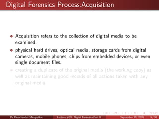Digital Forensics Process:Acquisition
Acquisition refers to the collection of digital media to be
examined.
physical hard drives, optical media, storage cards from digital
cameras, mobile phones, chips from embedded devices, or even
single document ﬁles.
creating a duplicate of the original media (the working copy) as
well as maintaining good records of all actions taken with any
original media.
Dr.Ramchandra Mangrulkar Lecture #28: Digital Forensics-Part II September 30, 2020 9 / 30
 