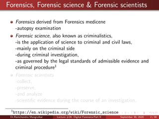 Forensics, Forensic science & Forensic scientists
Forensics derived from Forensics medicene
-autopsy examination
Forensic science, also known as criminalistics,
-is the application of science to criminal and civil laws,
-mainly on the criminal side
-during criminal investigation,
-as governed by the legal standards of admissible evidence and
criminal procedure1
Forensic scientists
-collect,
-preserve,
-and analyze
-scientiﬁc evidence during the course of an investigation.
1
https://en.wikipedia.org/wiki/Forensic_science
Dr.Ramchandra Mangrulkar Lecture #28: Digital Forensics-Part II September 30, 2020 2 / 30
 