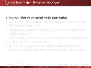 Digital Forensics Process:Analysis
Analysis refers to the actual media examination
the “identiﬁcation, analysis, and interpretation” items from the
DFRWS 2001 deﬁnition.4
Identiﬁcation consists of locating items or items present in the
media in question.
Analysis can be ﬁle system analysis, ﬁle content examination, log
analysis, statistical analysis, etc.
the examiner interprets results of the analysis based on the
examiner’s training, expertise, experimentation, and experience.
4
https://dfrws.org/
Dr.Ramchandra Mangrulkar Lecture #28: Digital Forensics-Part II September 30, 2020 11 / 30
 