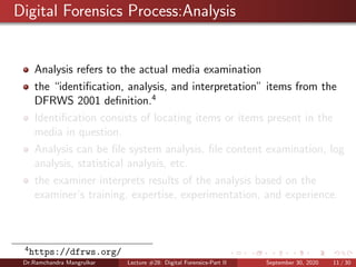 Digital Forensics Process:Analysis
Analysis refers to the actual media examination
the “identiﬁcation, analysis, and interpretation” items from the
DFRWS 2001 deﬁnition.4
Identiﬁcation consists of locating items or items present in the
media in question.
Analysis can be ﬁle system analysis, ﬁle content examination, log
analysis, statistical analysis, etc.
the examiner interprets results of the analysis based on the
examiner’s training, expertise, experimentation, and experience.
4
https://dfrws.org/
Dr.Ramchandra Mangrulkar Lecture #28: Digital Forensics-Part II September 30, 2020 11 / 30
 