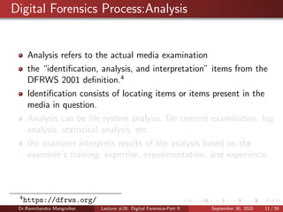 Digital Forensics Process:Analysis
Analysis refers to the actual media examination
the “identiﬁcation, analysis, and interpretation” items from the
DFRWS 2001 deﬁnition.4
Identiﬁcation consists of locating items or items present in the
media in question.
Analysis can be ﬁle system analysis, ﬁle content examination, log
analysis, statistical analysis, etc.
the examiner interprets results of the analysis based on the
examiner’s training, expertise, experimentation, and experience.
4
https://dfrws.org/
Dr.Ramchandra Mangrulkar Lecture #28: Digital Forensics-Part II September 30, 2020 11 / 30
 