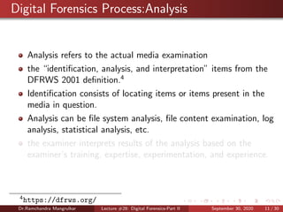 Digital Forensics Process:Analysis
Analysis refers to the actual media examination
the “identiﬁcation, analysis, and interpretation” items from the
DFRWS 2001 deﬁnition.4
Identiﬁcation consists of locating items or items present in the
media in question.
Analysis can be ﬁle system analysis, ﬁle content examination, log
analysis, statistical analysis, etc.
the examiner interprets results of the analysis based on the
examiner’s training, expertise, experimentation, and experience.
4
https://dfrws.org/
Dr.Ramchandra Mangrulkar Lecture #28: Digital Forensics-Part II September 30, 2020 11 / 30
 