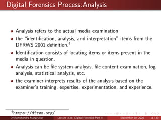 Digital Forensics Process:Analysis
Analysis refers to the actual media examination
the “identiﬁcation, analysis, and interpretation” items from the
DFRWS 2001 deﬁnition.4
Identiﬁcation consists of locating items or items present in the
media in question.
Analysis can be ﬁle system analysis, ﬁle content examination, log
analysis, statistical analysis, etc.
the examiner interprets results of the analysis based on the
examiner’s training, expertise, experimentation, and experience.
4
https://dfrws.org/
Dr.Ramchandra Mangrulkar Lecture #28: Digital Forensics-Part II September 30, 2020 11 / 30
 