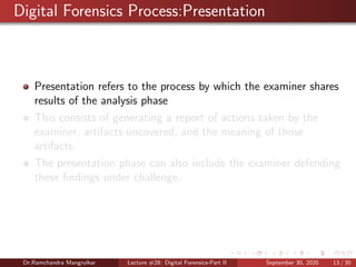 Digital Forensics Process:Presentation
Presentation refers to the process by which the examiner shares
results of the analysis phase
This consists of generating a report of actions taken by the
examiner, artifacts uncovered, and the meaning of those
artifacts.
The presentation phase can also include the examiner defending
these ﬁndings under challenge.
Dr.Ramchandra Mangrulkar Lecture #28: Digital Forensics-Part II September 30, 2020 13 / 30
 