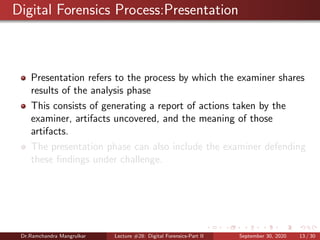 Digital Forensics Process:Presentation
Presentation refers to the process by which the examiner shares
results of the analysis phase
This consists of generating a report of actions taken by the
examiner, artifacts uncovered, and the meaning of those
artifacts.
The presentation phase can also include the examiner defending
these ﬁndings under challenge.
Dr.Ramchandra Mangrulkar Lecture #28: Digital Forensics-Part II September 30, 2020 13 / 30
 