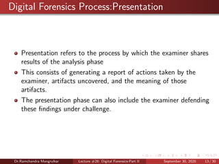 Digital Forensics Process:Presentation
Presentation refers to the process by which the examiner shares
results of the analysis phase
This consists of generating a report of actions taken by the
examiner, artifacts uncovered, and the meaning of those
artifacts.
The presentation phase can also include the examiner defending
these ﬁndings under challenge.
Dr.Ramchandra Mangrulkar Lecture #28: Digital Forensics-Part II September 30, 2020 13 / 30
 
