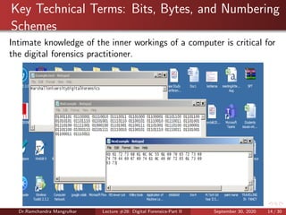 Key Technical Terms: Bits, Bytes, and Numbering
Schemes
Intimate knowledge of the inner workings of a computer is critical for
the digital forensics practitioner.
Dr.Ramchandra Mangrulkar Lecture #28: Digital Forensics-Part II September 30, 2020 14 / 30
 