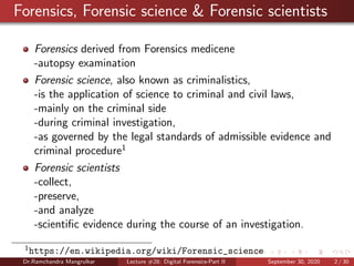 Forensics, Forensic science & Forensic scientists
Forensics derived from Forensics medicene
-autopsy examination
Forensic science, also known as criminalistics,
-is the application of science to criminal and civil laws,
-mainly on the criminal side
-during criminal investigation,
-as governed by the legal standards of admissible evidence and
criminal procedure1
Forensic scientists
-collect,
-preserve,
-and analyze
-scientiﬁc evidence during the course of an investigation.
1
https://en.wikipedia.org/wiki/Forensic_science
Dr.Ramchandra Mangrulkar Lecture #28: Digital Forensics-Part II September 30, 2020 2 / 30
 