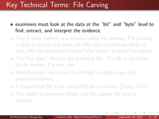 Key Technical Terms: File Carving
examiners must look at the data at the “bit” and “byte” level to
ﬁnd, extract, and interpret the evidence.
This is most evident in a process called ﬁle carving. File carving
is done to locate and mine out ﬁles from amorphous blobs of
data, like the unallocated space (also known as drive-free space).
The ﬁrst step : identify the potential ﬁle. The ﬁle is identiﬁed
by the header, if it has. one.
Identify footer, extracted ﬁle through a simple copy and
paste(continuous).
A fragmented ﬁle is far more diﬃcult to recover (Casey, 2011).
The ability to interpret binary and hex makes ﬁle carving
possible.
Dr.Ramchandra Mangrulkar Lecture #28: Digital Forensics-Part II September 30, 2020 15 / 30
 