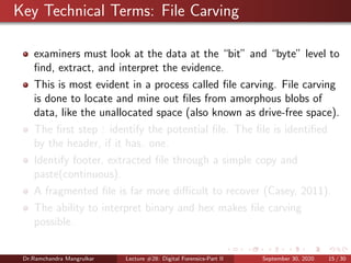 Key Technical Terms: File Carving
examiners must look at the data at the “bit” and “byte” level to
ﬁnd, extract, and interpret the evidence.
This is most evident in a process called ﬁle carving. File carving
is done to locate and mine out ﬁles from amorphous blobs of
data, like the unallocated space (also known as drive-free space).
The ﬁrst step : identify the potential ﬁle. The ﬁle is identiﬁed
by the header, if it has. one.
Identify footer, extracted ﬁle through a simple copy and
paste(continuous).
A fragmented ﬁle is far more diﬃcult to recover (Casey, 2011).
The ability to interpret binary and hex makes ﬁle carving
possible.
Dr.Ramchandra Mangrulkar Lecture #28: Digital Forensics-Part II September 30, 2020 15 / 30
 
