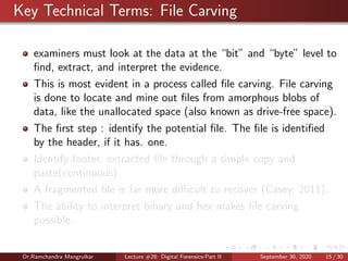 Key Technical Terms: File Carving
examiners must look at the data at the “bit” and “byte” level to
ﬁnd, extract, and interpret the evidence.
This is most evident in a process called ﬁle carving. File carving
is done to locate and mine out ﬁles from amorphous blobs of
data, like the unallocated space (also known as drive-free space).
The ﬁrst step : identify the potential ﬁle. The ﬁle is identiﬁed
by the header, if it has. one.
Identify footer, extracted ﬁle through a simple copy and
paste(continuous).
A fragmented ﬁle is far more diﬃcult to recover (Casey, 2011).
The ability to interpret binary and hex makes ﬁle carving
possible.
Dr.Ramchandra Mangrulkar Lecture #28: Digital Forensics-Part II September 30, 2020 15 / 30
 