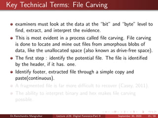 Key Technical Terms: File Carving
examiners must look at the data at the “bit” and “byte” level to
ﬁnd, extract, and interpret the evidence.
This is most evident in a process called ﬁle carving. File carving
is done to locate and mine out ﬁles from amorphous blobs of
data, like the unallocated space (also known as drive-free space).
The ﬁrst step : identify the potential ﬁle. The ﬁle is identiﬁed
by the header, if it has. one.
Identify footer, extracted ﬁle through a simple copy and
paste(continuous).
A fragmented ﬁle is far more diﬃcult to recover (Casey, 2011).
The ability to interpret binary and hex makes ﬁle carving
possible.
Dr.Ramchandra Mangrulkar Lecture #28: Digital Forensics-Part II September 30, 2020 15 / 30
 