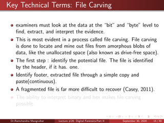Key Technical Terms: File Carving
examiners must look at the data at the “bit” and “byte” level to
ﬁnd, extract, and interpret the evidence.
This is most evident in a process called ﬁle carving. File carving
is done to locate and mine out ﬁles from amorphous blobs of
data, like the unallocated space (also known as drive-free space).
The ﬁrst step : identify the potential ﬁle. The ﬁle is identiﬁed
by the header, if it has. one.
Identify footer, extracted ﬁle through a simple copy and
paste(continuous).
A fragmented ﬁle is far more diﬃcult to recover (Casey, 2011).
The ability to interpret binary and hex makes ﬁle carving
possible.
Dr.Ramchandra Mangrulkar Lecture #28: Digital Forensics-Part II September 30, 2020 15 / 30
 