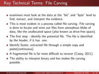 Key Technical Terms: File Carving
examiners must look at the data at the “bit” and “byte” level to
ﬁnd, extract, and interpret the evidence.
This is most evident in a process called ﬁle carving. File carving
is done to locate and mine out ﬁles from amorphous blobs of
data, like the unallocated space (also known as drive-free space).
The ﬁrst step : identify the potential ﬁle. The ﬁle is identiﬁed
by the header, if it has. one.
Identify footer, extracted ﬁle through a simple copy and
paste(continuous).
A fragmented ﬁle is far more diﬃcult to recover (Casey, 2011).
The ability to interpret binary and hex makes ﬁle carving
possible.
Dr.Ramchandra Mangrulkar Lecture #28: Digital Forensics-Part II September 30, 2020 15 / 30
 