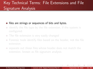 Key Technical Terms: File Extensions and File
Signature Analysis
ﬁles are strings or sequences of bits and bytes.
identify the ﬁle type by the ﬁle extension, if the system is
conﬁgured.
The ﬁle extension is very easily changed
Forensic tools identify ﬁles based on the header, not the ﬁle
extension.
separate out those ﬁles whose header does not match the
extension, known as ﬁle signature analysis.
Dr.Ramchandra Mangrulkar Lecture #28: Digital Forensics-Part II September 30, 2020 16 / 30
 