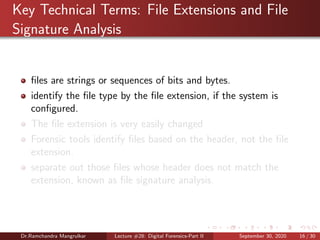 Key Technical Terms: File Extensions and File
Signature Analysis
ﬁles are strings or sequences of bits and bytes.
identify the ﬁle type by the ﬁle extension, if the system is
conﬁgured.
The ﬁle extension is very easily changed
Forensic tools identify ﬁles based on the header, not the ﬁle
extension.
separate out those ﬁles whose header does not match the
extension, known as ﬁle signature analysis.
Dr.Ramchandra Mangrulkar Lecture #28: Digital Forensics-Part II September 30, 2020 16 / 30
 