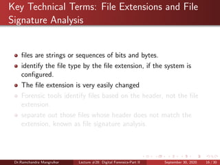 Key Technical Terms: File Extensions and File
Signature Analysis
ﬁles are strings or sequences of bits and bytes.
identify the ﬁle type by the ﬁle extension, if the system is
conﬁgured.
The ﬁle extension is very easily changed
Forensic tools identify ﬁles based on the header, not the ﬁle
extension.
separate out those ﬁles whose header does not match the
extension, known as ﬁle signature analysis.
Dr.Ramchandra Mangrulkar Lecture #28: Digital Forensics-Part II September 30, 2020 16 / 30
 