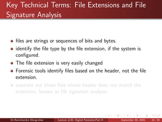 Key Technical Terms: File Extensions and File
Signature Analysis
ﬁles are strings or sequences of bits and bytes.
identify the ﬁle type by the ﬁle extension, if the system is
conﬁgured.
The ﬁle extension is very easily changed
Forensic tools identify ﬁles based on the header, not the ﬁle
extension.
separate out those ﬁles whose header does not match the
extension, known as ﬁle signature analysis.
Dr.Ramchandra Mangrulkar Lecture #28: Digital Forensics-Part II September 30, 2020 16 / 30
 