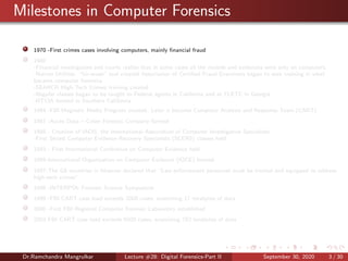 Milestones in Computer Forensics
1970 -First crimes cases involving computers, mainly ﬁnancial fraud
1980
-Financial investigators and courts realize that in some cases all the records and evidences were only on computers.
-Norton Utilities, “Un-erase” tool created Association of Certiﬁed Fraud Examiners began to seek training in what
became computer forensics
-SEARCH High Tech Crimes training created
-Regular classes began to be taught to Federal agents in California and at FLETC in Georgia
-HTCIA formed in Southern California
1984 -FBI Magnetic Media Program created. Later it become Computer Analysis and Response Team (CART)
1987 -Acces Data – Cyber Forensic Company formed
1988 - Creation of IACIS, the International Association of Computer Investigative Specialists
-First Seized Computer Evidence Recovery Specialists (SCERS) classes held
1993 - First International Conference on Computer Evidence held
1995-International Organization on Computer Evidence (IOCE) formed
1997-The G8 countries in Moscow declared that “Law enforcement personnel must be trained and equipped to address
high-tech crimes”.
1998 -INTERPOL Forensic Science Symposium
1999 -FBI CART case load exceeds 2000 cases, examining 17 terabytes of data
2000 -First FBI Regional Computer Forensic Laboratory established
2003 FBI CART case load exceeds 6500 cases, examining 782 terabytes of data
Dr.Ramchandra Mangrulkar Lecture #28: Digital Forensics-Part II September 30, 2020 3 / 30
 