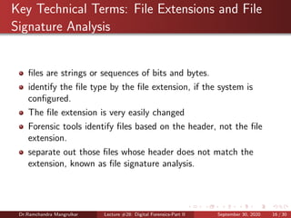 Key Technical Terms: File Extensions and File
Signature Analysis
ﬁles are strings or sequences of bits and bytes.
identify the ﬁle type by the ﬁle extension, if the system is
conﬁgured.
The ﬁle extension is very easily changed
Forensic tools identify ﬁles based on the header, not the ﬁle
extension.
separate out those ﬁles whose header does not match the
extension, known as ﬁle signature analysis.
Dr.Ramchandra Mangrulkar Lecture #28: Digital Forensics-Part II September 30, 2020 16 / 30
 
