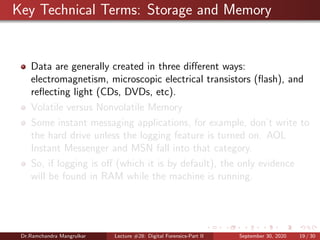 Key Technical Terms: Storage and Memory
Data are generally created in three diﬀerent ways:
electromagnetism, microscopic electrical transistors (ﬂash), and
reﬂecting light (CDs, DVDs, etc).
Volatile versus Nonvolatile Memory
Some instant messaging applications, for example, don’t write to
the hard drive unless the logging feature is turned on. AOL
Instant Messenger and MSN fall into that category.
So, if logging is oﬀ (which it is by default), the only evidence
will be found in RAM while the machine is running.
Dr.Ramchandra Mangrulkar Lecture #28: Digital Forensics-Part II September 30, 2020 19 / 30
 