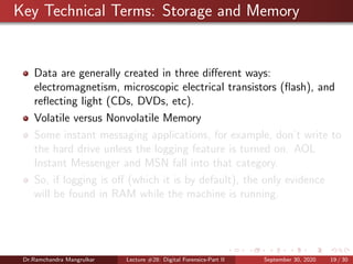 Key Technical Terms: Storage and Memory
Data are generally created in three diﬀerent ways:
electromagnetism, microscopic electrical transistors (ﬂash), and
reﬂecting light (CDs, DVDs, etc).
Volatile versus Nonvolatile Memory
Some instant messaging applications, for example, don’t write to
the hard drive unless the logging feature is turned on. AOL
Instant Messenger and MSN fall into that category.
So, if logging is oﬀ (which it is by default), the only evidence
will be found in RAM while the machine is running.
Dr.Ramchandra Mangrulkar Lecture #28: Digital Forensics-Part II September 30, 2020 19 / 30
 