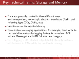 Key Technical Terms: Storage and Memory
Data are generally created in three diﬀerent ways:
electromagnetism, microscopic electrical transistors (ﬂash), and
reﬂecting light (CDs, DVDs, etc).
Volatile versus Nonvolatile Memory
Some instant messaging applications, for example, don’t write to
the hard drive unless the logging feature is turned on. AOL
Instant Messenger and MSN fall into that category.
So, if logging is oﬀ (which it is by default), the only evidence
will be found in RAM while the machine is running.
Dr.Ramchandra Mangrulkar Lecture #28: Digital Forensics-Part II September 30, 2020 19 / 30
 