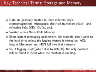 Key Technical Terms: Storage and Memory
Data are generally created in three diﬀerent ways:
electromagnetism, microscopic electrical transistors (ﬂash), and
reﬂecting light (CDs, DVDs, etc).
Volatile versus Nonvolatile Memory
Some instant messaging applications, for example, don’t write to
the hard drive unless the logging feature is turned on. AOL
Instant Messenger and MSN fall into that category.
So, if logging is oﬀ (which it is by default), the only evidence
will be found in RAM while the machine is running.
Dr.Ramchandra Mangrulkar Lecture #28: Digital Forensics-Part II September 30, 2020 19 / 30
 