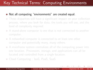 Key Technical Terms: Computing Environments
Not all computing “environments” are created equal.
These disparities will have a signiﬁcant impact on your collection
process, where you look for data, the tools you will use, and the
level of complexity required.
A stand-alone computer is one that is not connected to another
computer.
A networked computer is connected to at least one other
computer and potentially many, many others.
A mainframe system centralizes all of the computing power into
one location. Processors, storage, and applications can all be
located and controlled from a single location.
Cloud Computing : IaaS, PaaS, SaaS
Dr.Ramchandra Mangrulkar Lecture #28: Digital Forensics-Part II September 30, 2020 20 / 30
 