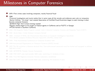 Milestones in Computer Forensics
1970 -First crimes cases involving computers, mainly ﬁnancial fraud
1980
-Financial investigators and courts realize that in some cases all the records and evidences were only on computers.
-Norton Utilities, “Un-erase” tool created Association of Certiﬁed Fraud Examiners began to seek training in what
became computer forensics
-SEARCH High Tech Crimes training created
-Regular classes began to be taught to Federal agents in California and at FLETC in Georgia
-HTCIA formed in Southern California
1984 -FBI Magnetic Media Program created. Later it become Computer Analysis and Response Team (CART)
1987 -Acces Data – Cyber Forensic Company formed
1988 - Creation of IACIS, the International Association of Computer Investigative Specialists
-First Seized Computer Evidence Recovery Specialists (SCERS) classes held
1993 - First International Conference on Computer Evidence held
1995-International Organization on Computer Evidence (IOCE) formed
1997-The G8 countries in Moscow declared that “Law enforcement personnel must be trained and equipped to address
high-tech crimes”.
1998 -INTERPOL Forensic Science Symposium
1999 -FBI CART case load exceeds 2000 cases, examining 17 terabytes of data
2000 -First FBI Regional Computer Forensic Laboratory established
2003 FBI CART case load exceeds 6500 cases, examining 782 terabytes of data
Dr.Ramchandra Mangrulkar Lecture #28: Digital Forensics-Part II September 30, 2020 3 / 30
 