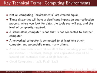 Key Technical Terms: Computing Environments
Not all computing “environments” are created equal.
These disparities will have a signiﬁcant impact on your collection
process, where you look for data, the tools you will use, and the
level of complexity required.
A stand-alone computer is one that is not connected to another
computer.
A networked computer is connected to at least one other
computer and potentially many, many others.
A mainframe system centralizes all of the computing power into
one location. Processors, storage, and applications can all be
located and controlled from a single location.
Cloud Computing : IaaS, PaaS, SaaS
Dr.Ramchandra Mangrulkar Lecture #28: Digital Forensics-Part II September 30, 2020 20 / 30
 