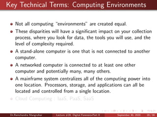 Key Technical Terms: Computing Environments
Not all computing “environments” are created equal.
These disparities will have a signiﬁcant impact on your collection
process, where you look for data, the tools you will use, and the
level of complexity required.
A stand-alone computer is one that is not connected to another
computer.
A networked computer is connected to at least one other
computer and potentially many, many others.
A mainframe system centralizes all of the computing power into
one location. Processors, storage, and applications can all be
located and controlled from a single location.
Cloud Computing : IaaS, PaaS, SaaS
Dr.Ramchandra Mangrulkar Lecture #28: Digital Forensics-Part II September 30, 2020 20 / 30
 