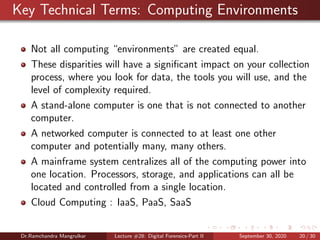 Key Technical Terms: Computing Environments
Not all computing “environments” are created equal.
These disparities will have a signiﬁcant impact on your collection
process, where you look for data, the tools you will use, and the
level of complexity required.
A stand-alone computer is one that is not connected to another
computer.
A networked computer is connected to at least one other
computer and potentially many, many others.
A mainframe system centralizes all of the computing power into
one location. Processors, storage, and applications can all be
located and controlled from a single location.
Cloud Computing : IaaS, PaaS, SaaS
Dr.Ramchandra Mangrulkar Lecture #28: Digital Forensics-Part II September 30, 2020 20 / 30
 