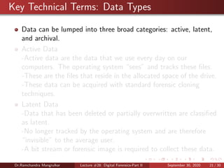 Key Technical Terms: Data Types
Data can be lumped into three broad categories: active, latent,
and archival.
Active Data
-Active data are the data that we use every day on our
computers. The operating system “sees” and tracks these ﬁles.
-These are the ﬁles that reside in the allocated space of the drive.
-These data can be acquired with standard forensic cloning
techniques.
Latent Data
-Data that has been deleted or partially overwritten are classiﬁed
as latent.
-No longer tracked by the operating system and are therefore
“invisible” to the average user.
-A bit stream or forensic image is required to collect these data.
Dr.Ramchandra Mangrulkar Lecture #28: Digital Forensics-Part II September 30, 2020 21 / 30
 