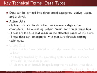 Key Technical Terms: Data Types
Data can be lumped into three broad categories: active, latent,
and archival.
Active Data
-Active data are the data that we use every day on our
computers. The operating system “sees” and tracks these ﬁles.
-These are the ﬁles that reside in the allocated space of the drive.
-These data can be acquired with standard forensic cloning
techniques.
Latent Data
-Data that has been deleted or partially overwritten are classiﬁed
as latent.
-No longer tracked by the operating system and are therefore
“invisible” to the average user.
-A bit stream or forensic image is required to collect these data.
Dr.Ramchandra Mangrulkar Lecture #28: Digital Forensics-Part II September 30, 2020 21 / 30
 