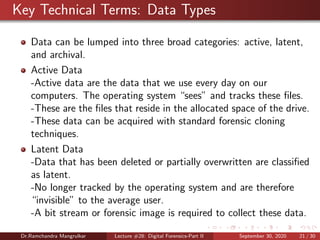 Key Technical Terms: Data Types
Data can be lumped into three broad categories: active, latent,
and archival.
Active Data
-Active data are the data that we use every day on our
computers. The operating system “sees” and tracks these ﬁles.
-These are the ﬁles that reside in the allocated space of the drive.
-These data can be acquired with standard forensic cloning
techniques.
Latent Data
-Data that has been deleted or partially overwritten are classiﬁed
as latent.
-No longer tracked by the operating system and are therefore
“invisible” to the average user.
-A bit stream or forensic image is required to collect these data.
Dr.Ramchandra Mangrulkar Lecture #28: Digital Forensics-Part II September 30, 2020 21 / 30
 