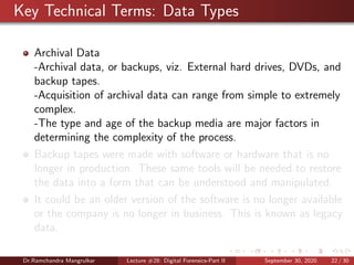 Key Technical Terms: Data Types
Archival Data
-Archival data, or backups, viz. External hard drives, DVDs, and
backup tapes.
-Acquisition of archival data can range from simple to extremely
complex.
-The type and age of the backup media are major factors in
determining the complexity of the process.
Backup tapes were made with software or hardware that is no
longer in production. These same tools will be needed to restore
the data into a form that can be understood and manipulated.
It could be an older version of the software is no longer available
or the company is no longer in business. This is known as legacy
data.
Dr.Ramchandra Mangrulkar Lecture #28: Digital Forensics-Part II September 30, 2020 22 / 30
 