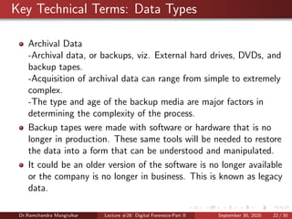 Key Technical Terms: Data Types
Archival Data
-Archival data, or backups, viz. External hard drives, DVDs, and
backup tapes.
-Acquisition of archival data can range from simple to extremely
complex.
-The type and age of the backup media are major factors in
determining the complexity of the process.
Backup tapes were made with software or hardware that is no
longer in production. These same tools will be needed to restore
the data into a form that can be understood and manipulated.
It could be an older version of the software is no longer available
or the company is no longer in business. This is known as legacy
data.
Dr.Ramchandra Mangrulkar Lecture #28: Digital Forensics-Part II September 30, 2020 22 / 30
 
