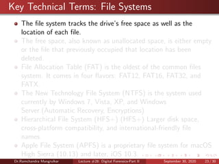 Key Technical Terms: File Systems
The ﬁle system tracks the drive’s free space as well as the
location of each ﬁle.
The free space, also known as unallocated space, is either empty
or the ﬁle that previously occupied that location has been
deleted.
File Allocation Table (FAT) is the oldest of the common ﬁles
system. It comes in four ﬂavors: FAT12, FAT16, FAT32, and
FATX.
The New Technology File System (NTFS) is the system used
currently by Windows 7, Vista, XP, and Windows
Server.(Automatic Recovery, Encryptions)
Hierarchical File System (HFS+) (HFS+) Larger disk space,
cross-platform compatibility, and international-friendly ﬁle
names.
Apple File System (APFS) is a proprietary ﬁle system for macOS
High Sierra (10.13) and later, iOS 10.3.
Dr.Ramchandra Mangrulkar Lecture #28: Digital Forensics-Part II September 30, 2020 23 / 30
 