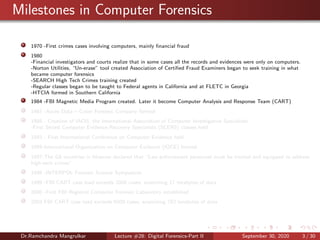 Milestones in Computer Forensics
1970 -First crimes cases involving computers, mainly ﬁnancial fraud
1980
-Financial investigators and courts realize that in some cases all the records and evidences were only on computers.
-Norton Utilities, “Un-erase” tool created Association of Certiﬁed Fraud Examiners began to seek training in what
became computer forensics
-SEARCH High Tech Crimes training created
-Regular classes began to be taught to Federal agents in California and at FLETC in Georgia
-HTCIA formed in Southern California
1984 -FBI Magnetic Media Program created. Later it become Computer Analysis and Response Team (CART)
1987 -Acces Data – Cyber Forensic Company formed
1988 - Creation of IACIS, the International Association of Computer Investigative Specialists
-First Seized Computer Evidence Recovery Specialists (SCERS) classes held
1993 - First International Conference on Computer Evidence held
1995-International Organization on Computer Evidence (IOCE) formed
1997-The G8 countries in Moscow declared that “Law enforcement personnel must be trained and equipped to address
high-tech crimes”.
1998 -INTERPOL Forensic Science Symposium
1999 -FBI CART case load exceeds 2000 cases, examining 17 terabytes of data
2000 -First FBI Regional Computer Forensic Laboratory established
2003 FBI CART case load exceeds 6500 cases, examining 782 terabytes of data
Dr.Ramchandra Mangrulkar Lecture #28: Digital Forensics-Part II September 30, 2020 3 / 30
 