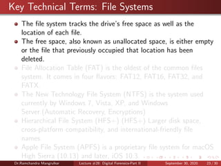 Key Technical Terms: File Systems
The ﬁle system tracks the drive’s free space as well as the
location of each ﬁle.
The free space, also known as unallocated space, is either empty
or the ﬁle that previously occupied that location has been
deleted.
File Allocation Table (FAT) is the oldest of the common ﬁles
system. It comes in four ﬂavors: FAT12, FAT16, FAT32, and
FATX.
The New Technology File System (NTFS) is the system used
currently by Windows 7, Vista, XP, and Windows
Server.(Automatic Recovery, Encryptions)
Hierarchical File System (HFS+) (HFS+) Larger disk space,
cross-platform compatibility, and international-friendly ﬁle
names.
Apple File System (APFS) is a proprietary ﬁle system for macOS
High Sierra (10.13) and later, iOS 10.3.
Dr.Ramchandra Mangrulkar Lecture #28: Digital Forensics-Part II September 30, 2020 23 / 30
 