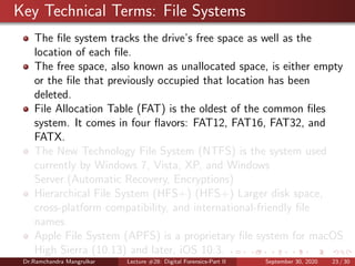 Key Technical Terms: File Systems
The ﬁle system tracks the drive’s free space as well as the
location of each ﬁle.
The free space, also known as unallocated space, is either empty
or the ﬁle that previously occupied that location has been
deleted.
File Allocation Table (FAT) is the oldest of the common ﬁles
system. It comes in four ﬂavors: FAT12, FAT16, FAT32, and
FATX.
The New Technology File System (NTFS) is the system used
currently by Windows 7, Vista, XP, and Windows
Server.(Automatic Recovery, Encryptions)
Hierarchical File System (HFS+) (HFS+) Larger disk space,
cross-platform compatibility, and international-friendly ﬁle
names.
Apple File System (APFS) is a proprietary ﬁle system for macOS
High Sierra (10.13) and later, iOS 10.3.
Dr.Ramchandra Mangrulkar Lecture #28: Digital Forensics-Part II September 30, 2020 23 / 30
 
