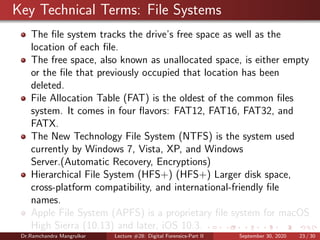 Key Technical Terms: File Systems
The ﬁle system tracks the drive’s free space as well as the
location of each ﬁle.
The free space, also known as unallocated space, is either empty
or the ﬁle that previously occupied that location has been
deleted.
File Allocation Table (FAT) is the oldest of the common ﬁles
system. It comes in four ﬂavors: FAT12, FAT16, FAT32, and
FATX.
The New Technology File System (NTFS) is the system used
currently by Windows 7, Vista, XP, and Windows
Server.(Automatic Recovery, Encryptions)
Hierarchical File System (HFS+) (HFS+) Larger disk space,
cross-platform compatibility, and international-friendly ﬁle
names.
Apple File System (APFS) is a proprietary ﬁle system for macOS
High Sierra (10.13) and later, iOS 10.3.
Dr.Ramchandra Mangrulkar Lecture #28: Digital Forensics-Part II September 30, 2020 23 / 30
 