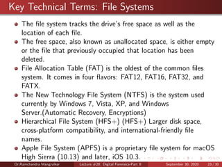 Key Technical Terms: File Systems
The ﬁle system tracks the drive’s free space as well as the
location of each ﬁle.
The free space, also known as unallocated space, is either empty
or the ﬁle that previously occupied that location has been
deleted.
File Allocation Table (FAT) is the oldest of the common ﬁles
system. It comes in four ﬂavors: FAT12, FAT16, FAT32, and
FATX.
The New Technology File System (NTFS) is the system used
currently by Windows 7, Vista, XP, and Windows
Server.(Automatic Recovery, Encryptions)
Hierarchical File System (HFS+) (HFS+) Larger disk space,
cross-platform compatibility, and international-friendly ﬁle
names.
Apple File System (APFS) is a proprietary ﬁle system for macOS
High Sierra (10.13) and later, iOS 10.3.
Dr.Ramchandra Mangrulkar Lecture #28: Digital Forensics-Part II September 30, 2020 23 / 30
 